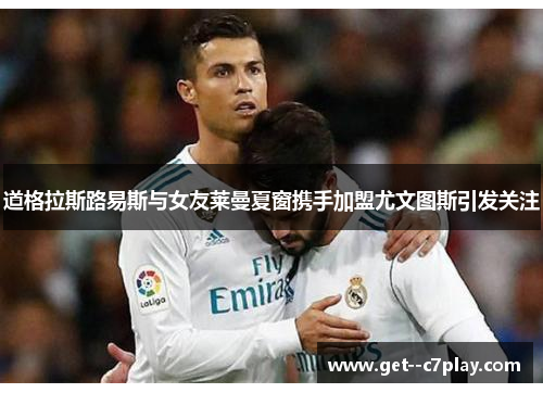 道格拉斯路易斯与女友莱曼夏窗携手加盟尤文图斯引发关注 道格拉斯路易斯与女友莱曼夏窗携手加盟尤文图斯引发关注
